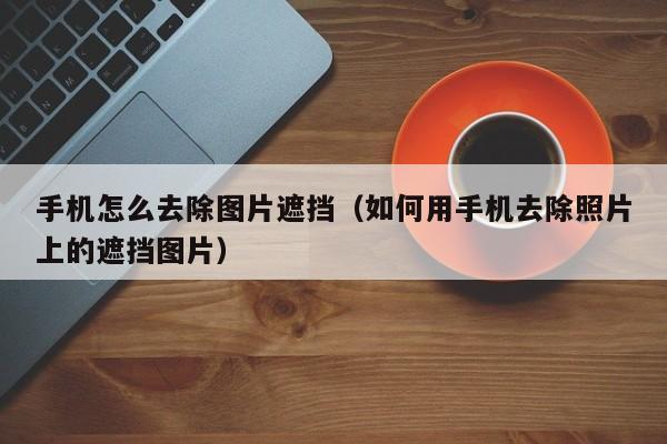 手机怎么去除图片遮挡(如何用手机去除照片上的遮挡图片)