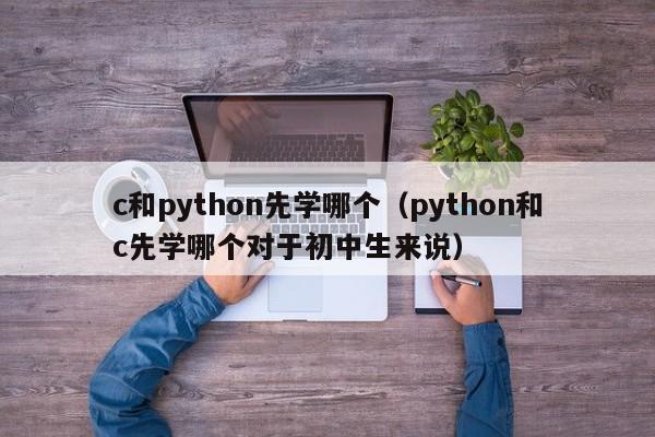 c和python先学哪个(python和c先学哪个对于初中生来说)