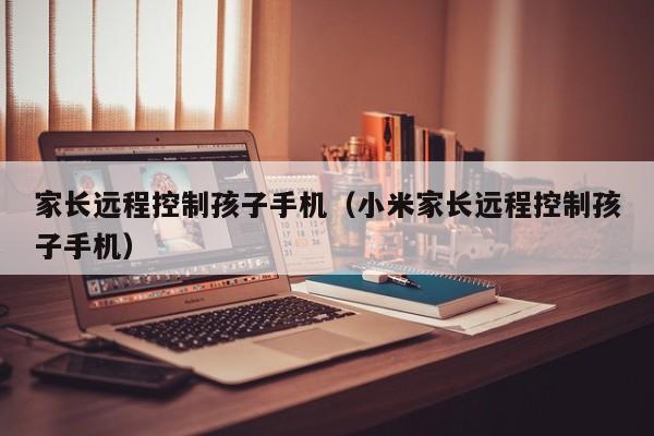 家长远程控制孩子手机(小米家长远程控制孩子手机)