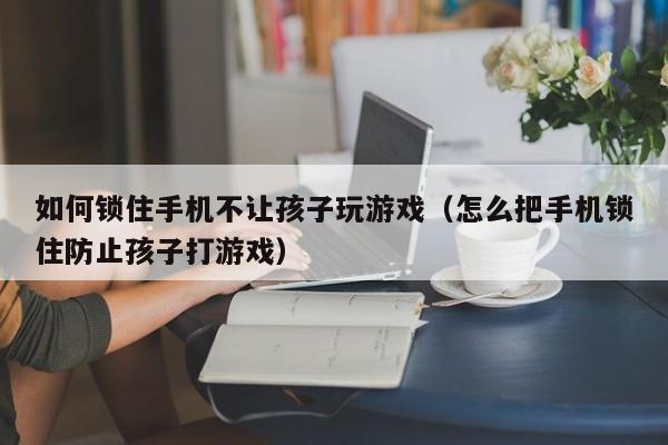 如何锁住手机不让孩子玩游戏(怎么把手机锁住防止孩子打游戏)