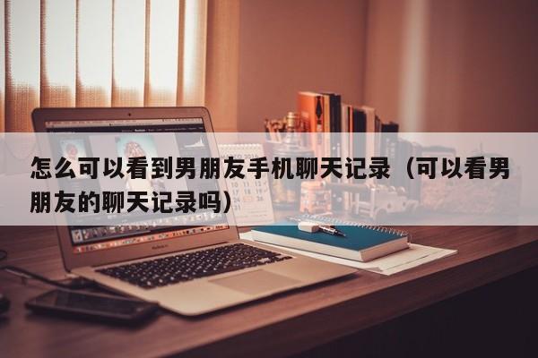 怎么可以看到男朋友手机聊天记录(可以看男朋友的聊天记录吗)