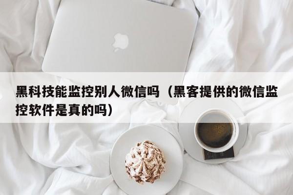 黑科技能监控别人微信吗(黑客提供的微信监控软件是真的吗)