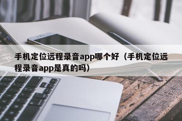 手机定位远程录音app哪个好(手机定位远程录音app是真的吗)
