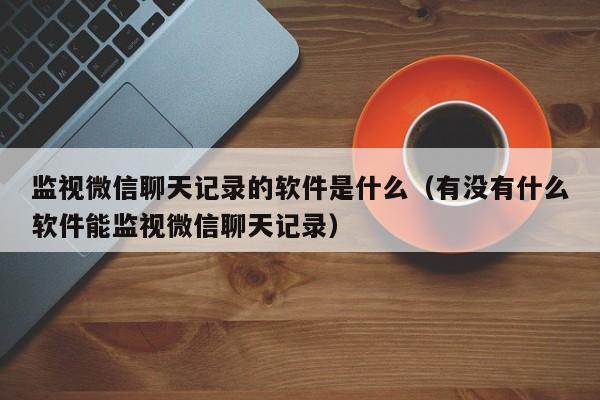 监视微信聊天记录的软件是什么(有没有什么软件能监视微信聊天记录)