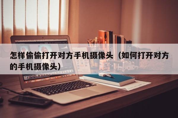 怎样偷偷打开对方手机摄像头(如何打开对方的手机摄像头)