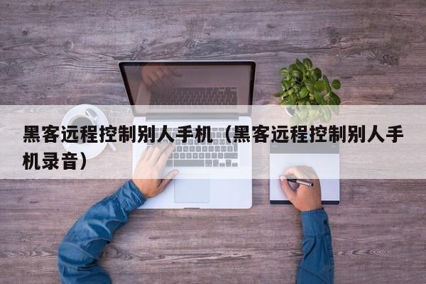 黑客远程控制别人手机(黑客远程控制别人手机录音)