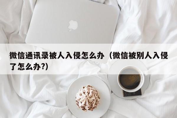 微信通讯录被人入侵怎么办(微信被别人入侵了怎么办?)