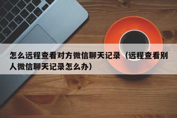 怎么远程查看对方微信聊天记录(远程查看别人微信聊天记录怎么办)
