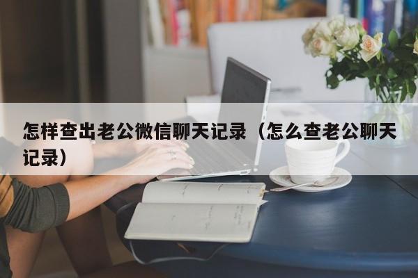 怎样查出老公微信聊天记录（怎么查老公聊天记录）