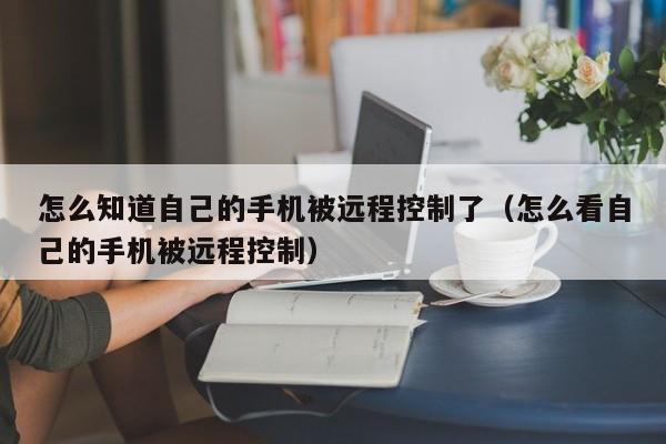 怎么知道自己的手机被远程控制了（怎么看自己的手机被远程控制）