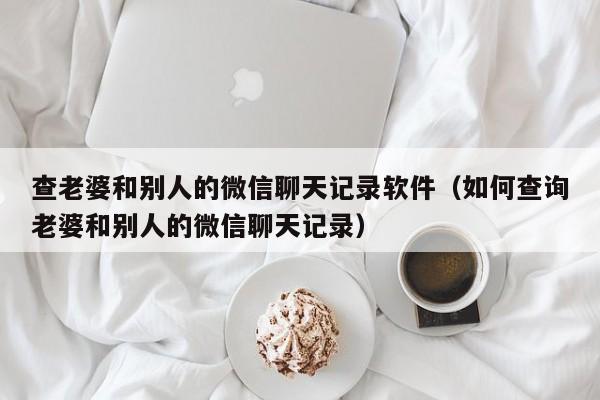 查老婆和别人的微信聊天记录软件(如何查询老婆和别人的微信聊天记录)