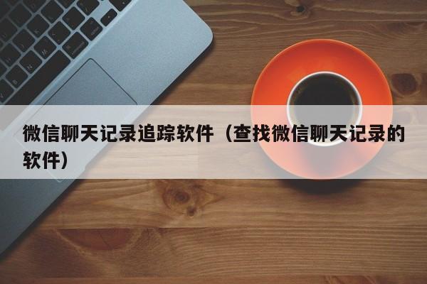 微信聊天记录追踪软件(查找微信聊天记录的软件)