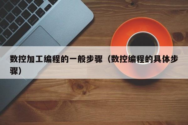 数控加工编程的一般步骤(数控编程的具体步骤)