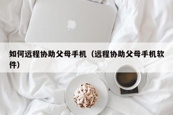 如何远程协助父母手机(远程协助父母手机软件)