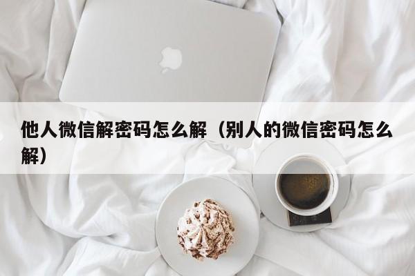 他人微信解密码怎么解(别人的微信密码怎么解)