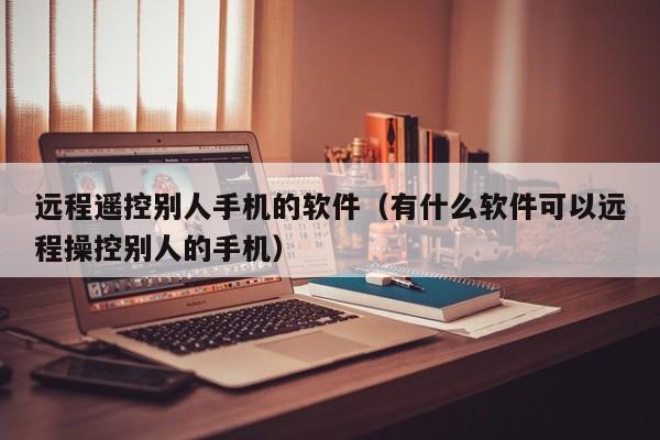 远程遥控别人手机的软件（有什么软件可以远程操控别人的手机）