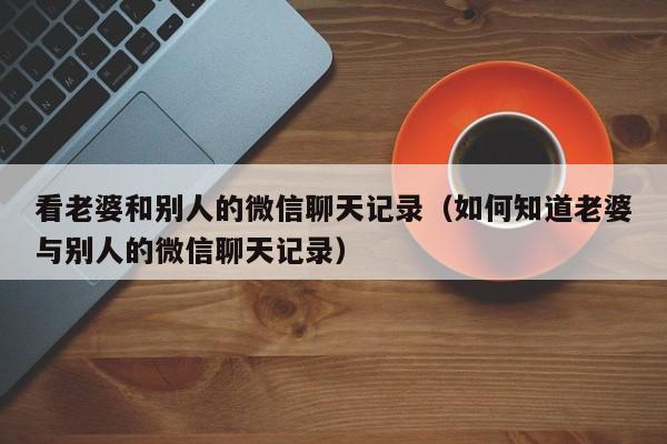 看老婆和别人的微信聊天记录(如何知道老婆与别人的微信聊天记录)
