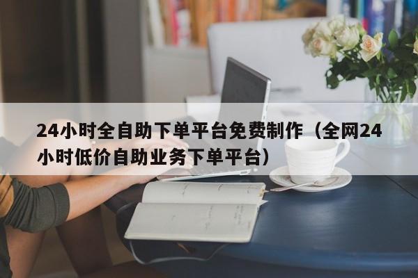 24小时全自助下单平台免费制作(全网24小时低价自助业务下单平台)