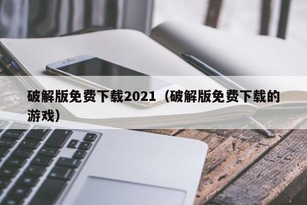 破解版免费下载2021(破解版免费下载的游戏)