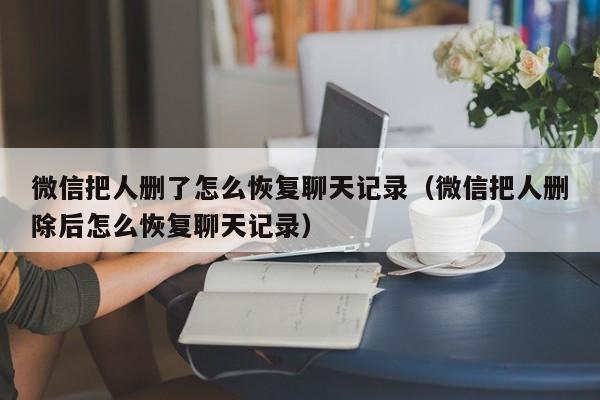 微信把人删了怎么恢复聊天记录(微信把人删除后怎么恢复聊天记录)