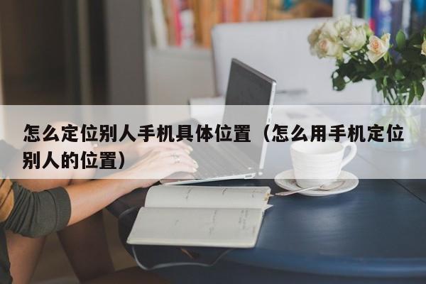 怎么定位别人手机具体位置（怎么用手机定位别人的位置）