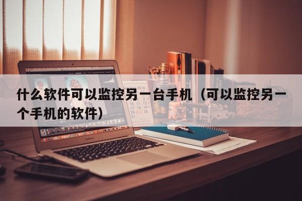 什么软件可以监控另一台手机(可以监控另一个手机的软件)