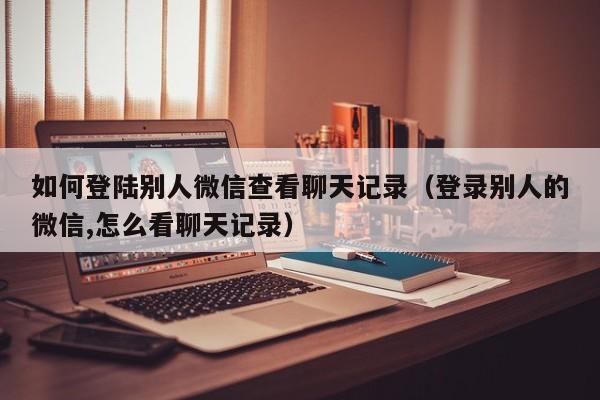 如何登陆别人微信查看聊天记录(登录别人的微信,怎么看聊天记录)