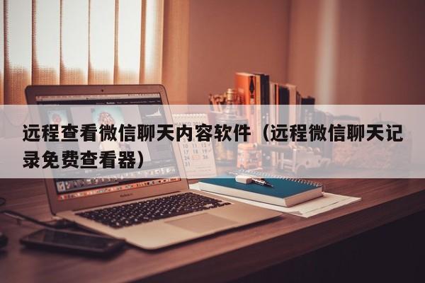 远程查看微信聊天内容软件(远程微信聊天记录免费查看器)