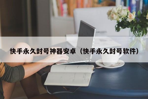 快手永久封号神器安卓(快手永久封号软件)