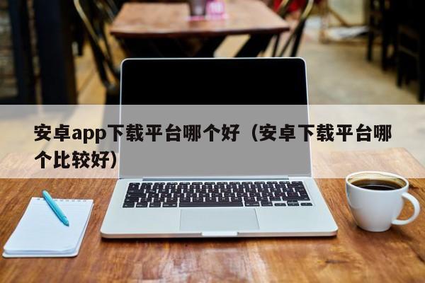 安卓app下载平台哪个好(安卓下载平台哪个比较好)