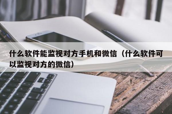 什么软件能监视对方手机和微信(什么软件可以监视对方的微信)