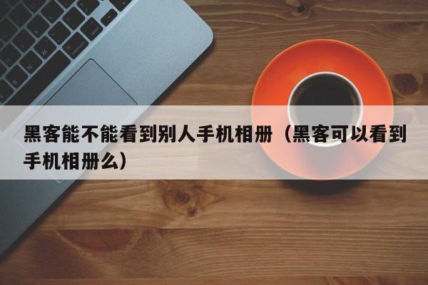黑客能不能看到别人手机相册(黑客可以看到手机相册么)