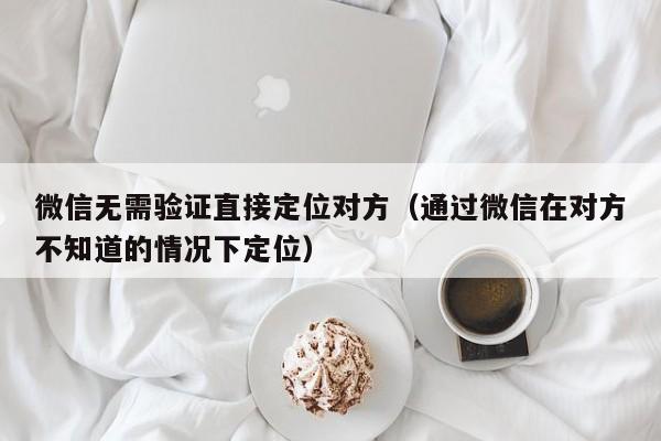 微信无需验证直接定位对方(通过微信在对方不知道的情况下定位)