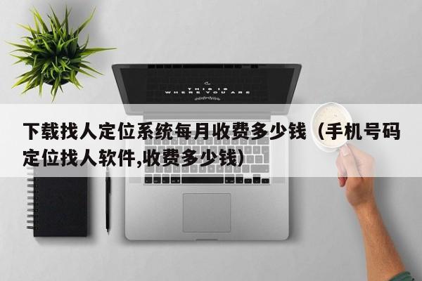 下载找人定位系统每月收费多少钱(手机号码定位找人软件,收费多少钱)