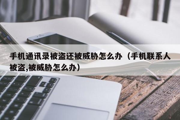 手机通讯录被盗还被威胁怎么办(手机联系人被盗,被威胁怎么办)