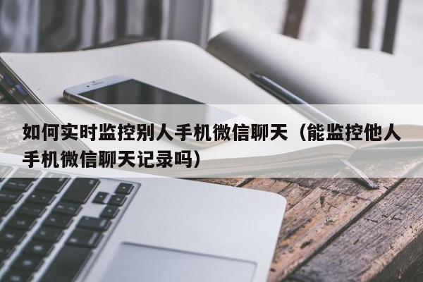 如何实时监控别人手机微信聊天(能监控他人手机微信聊天记录吗)