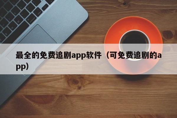 最全的免费追剧app软件(可免费追剧的app)