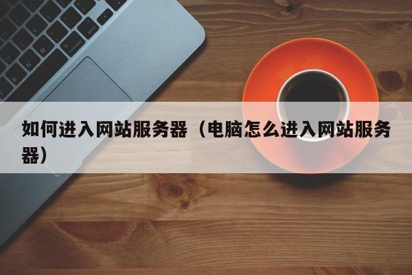 如何进入网站服务器(电脑怎么进入网站服务器)