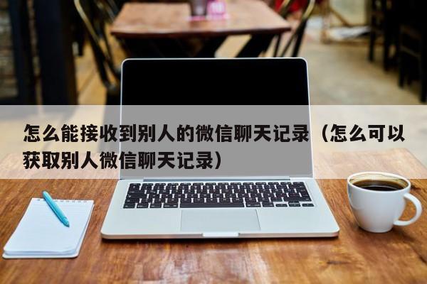 怎么能接收到别人的微信聊天记录(怎么可以获取别人微信聊天记录)