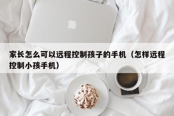 家长怎么可以远程控制孩子的手机(怎样远程控制小孩手机)