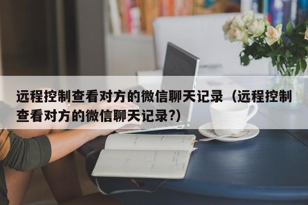 远程控制查看对方的微信聊天记录(远程控制查看对方的微信聊天记录?)