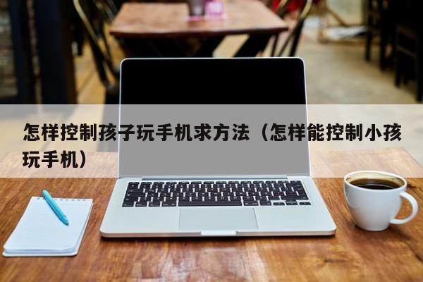 怎样控制孩子玩手机求方法(怎样能控制小孩玩手机)