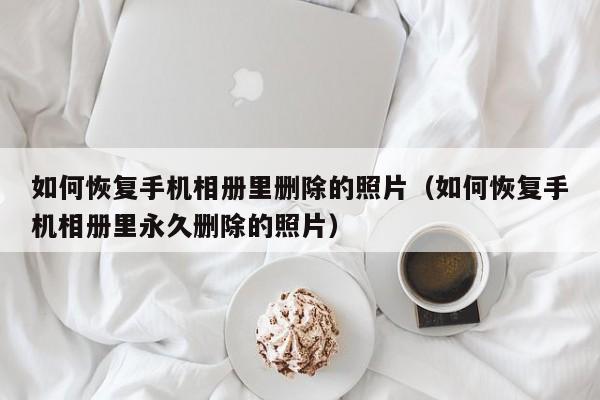 如何恢复手机相册里删除的照片(如何恢复手机相册里永久删除的照片)