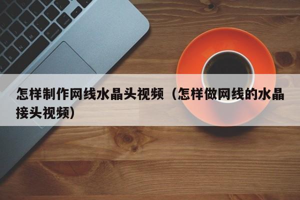 怎样制作网线水晶头视频(怎样做网线的水晶接头视频)