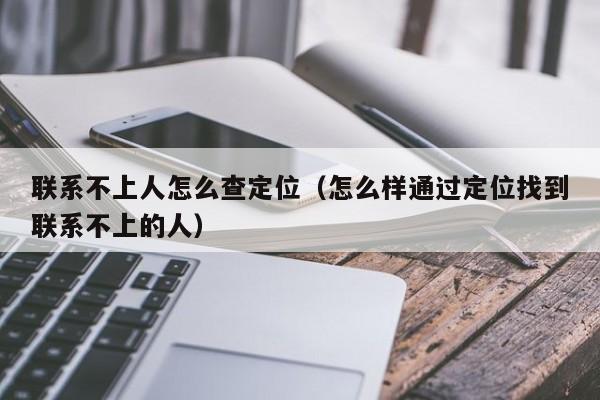 联系不上人怎么查定位（怎么样通过定位找到联系不上的人）