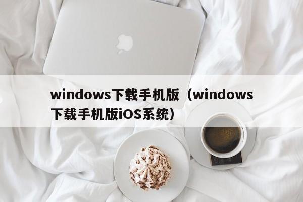 windows下载手机版（windows下载手机版iOS系统）