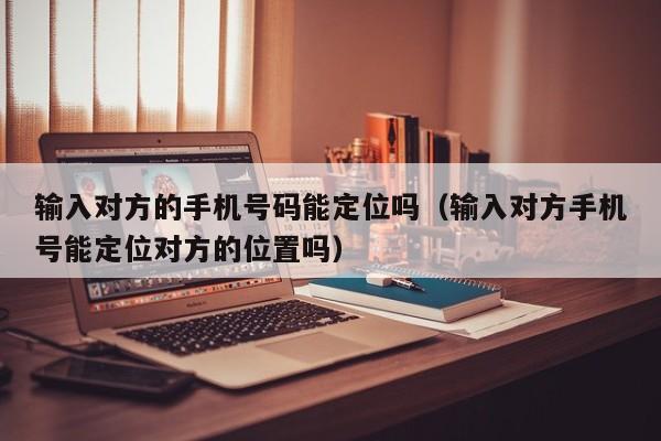 输入对方的手机号码能定位吗(输入对方手机号能定位对方的位置吗)