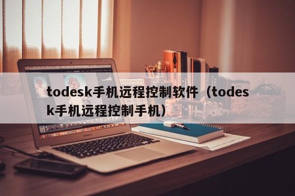 todesk手机远程控制软件(todesk手机远程控制手机)