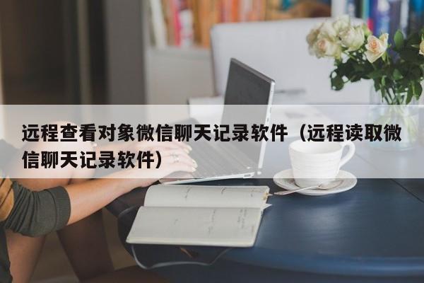 远程查看对象微信聊天记录软件(远程读取微信聊天记录软件)