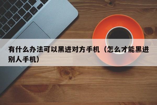 有什么办法可以黑进对方手机(怎么才能黑进别人手机)